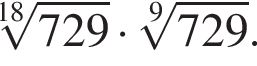  ко­рень 18 сте­пе­ни из: на­ча­ло ар­гу­мен­та: 729 конец ар­гу­мен­та умно­жить на ко­рень 9 сте­пе­ни из: на­ча­ло ар­гу­мен­та: 729 конец ар­гу­мен­та .