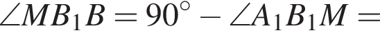 \angle MB_1B=90 гра­ду­сов минус \angle A_1B_1M=