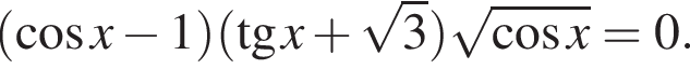 левая круг­лая скоб­ка ко­си­нус x минус 1 пра­вая круг­лая скоб­ка левая круг­лая скоб­ка тан­генс x плюс ко­рень из: на­ча­ло ар­гу­мен­та: 3 конец ар­гу­мен­та пра­вая круг­лая скоб­ка ко­рень из: на­ча­ло ар­гу­мен­та: ко­си­нус x конец ар­гу­мен­та =0.