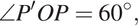 \angle P'OP=60 в сте­пе­ни левая круг­лая скоб­ка \circ пра­вая круг­лая скоб­ка ,