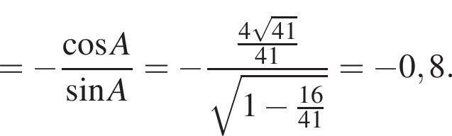 = минус дробь: чис­ли­тель: ко­си­нус A, зна­ме­на­тель: синус A конец дроби = минус дробь: чис­ли­тель: дробь: чис­ли­тель: 4 ко­рень из: на­ча­ло ар­гу­мен­та: 41 конец ар­гу­мен­та , зна­ме­на­тель: 41 конец дроби , зна­ме­на­тель: ко­рень из: на­ча­ло ар­гу­мен­та: 1 минус дробь: чис­ли­тель: 16, зна­ме­на­тель: 41 конец дроби конец ар­гу­мен­та конец дроби = минус 0,8. 