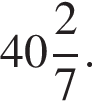  целая часть: 40, дроб­ная часть: чис­ли­тель: 2, зна­ме­на­тель: 7 .