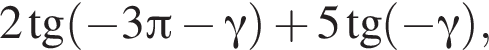 2 тан­генс левая круг­лая скоб­ка минус 3 Пи минус гамма пра­вая круг­лая скоб­ка плюс 5 тан­генс левая круг­лая скоб­ка минус гамма пра­вая круг­лая скоб­ка ,