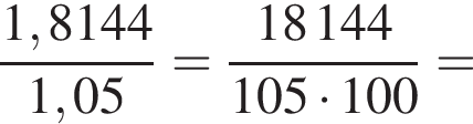  дробь: чис­ли­тель: 1,8144, зна­ме­на­тель: 1,05 конец дроби = дробь: чис­ли­тель: 18144, зна­ме­на­тель: 105 умно­жить на 100 конец дроби = 