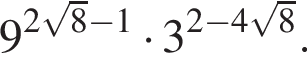 9 в сте­пе­ни левая круг­лая скоб­ка 2 ко­рень из: на­ча­ло ар­гу­мен­та: 8 конец ар­гу­мен­та минус 1 пра­вая круг­лая скоб­ка умно­жить на 3 в сте­пе­ни левая круг­лая скоб­ка 2 минус 4 ко­рень из: на­ча­ло ар­гу­мен­та: 8 конец ар­гу­мен­та пра­вая круг­лая скоб­ка .