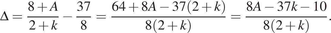 \Delta = дробь: чис­ли­тель: 8 плюс A, зна­ме­на­тель: 2 плюс k конец дроби минус дробь: чис­ли­тель: 37, зна­ме­на­тель: 8 конец дроби = дробь: чис­ли­тель: 64 плюс 8A минус 37 левая круг­лая скоб­ка 2 плюс k пра­вая круг­лая скоб­ка , зна­ме­на­тель: 8 левая круг­лая скоб­ка 2 плюс k пра­вая круг­лая скоб­ка конец дроби = дробь: чис­ли­тель: 8A минус 37k минус 10, зна­ме­на­тель: 8 левая круг­лая скоб­ка 2 плюс k пра­вая круг­лая скоб­ка конец дроби . 