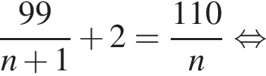 дробь: числитель: 99, знаменатель: n плюс 1 конец дроби плюс 2= дробь: числитель: 110, знаменатель: n конец дроби равносильно