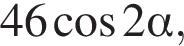 46 ко­си­нус 2 альфа ,