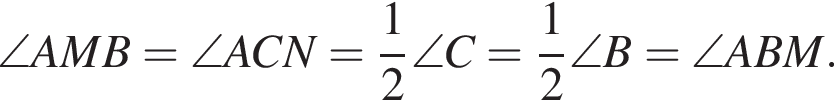 \angle AMB=\angle ACN= дробь: чис­ли­тель: 1, зна­ме­на­тель: 2 конец дроби \angle C= дробь: чис­ли­тель: 1, зна­ме­на­тель: 2 конец дроби \angle B=\angle ABM.