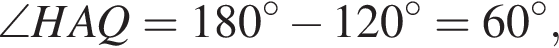  \angle HAQ = 180 гра­ду­сов минус 120 гра­ду­сов = 60 гра­ду­сов,