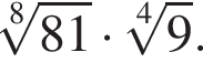  ко­рень 8 сте­пе­ни из: на­ча­ло ар­гу­мен­та: 81 конец ар­гу­мен­та умно­жить на ко­рень 4 сте­пе­ни из: на­ча­ло ар­гу­мен­та: 9 конец ар­гу­мен­та .