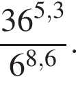  дробь: чис­ли­тель: 36 в сте­пе­ни левая круг­лая скоб­ка 5,3 пра­вая круг­лая скоб­ка , зна­ме­на­тель: 6 в сте­пе­ни левая круг­лая скоб­ка 8,6 пра­вая круг­лая скоб­ка конец дроби . 