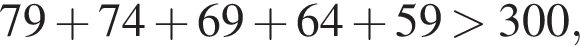  79 плюс 74 плюс 69 плюс 64 плюс 59 боль­ше 300,