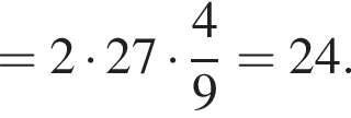 = 2 умно­жить на 27 умно­жить на дробь: чис­ли­тель: 4, зна­ме­на­тель: 9 конец дроби = 24.