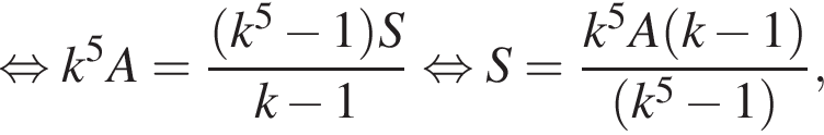  рав­но­силь­но k в сте­пе­ни 5 A= дробь: чис­ли­тель: левая круг­лая скоб­ка k в сте­пе­ни 5 минус 1 пра­вая круг­лая скоб­ка S, зна­ме­на­тель: k минус 1 конец дроби рав­но­силь­но S= дробь: чис­ли­тель: k в сте­пе­ни 5 A левая круг­лая скоб­ка k минус 1 пра­вая круг­лая скоб­ка , зна­ме­на­тель: левая круг­лая скоб­ка k в сте­пе­ни 5 минус 1 пра­вая круг­лая скоб­ка конец дроби , 