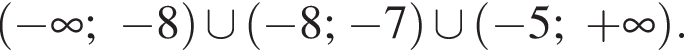  левая круг­лая скоб­ка минус бес­ко­неч­ность ; минус 8 пра­вая круг­лая скоб­ка \cup левая круг­лая скоб­ка минус 8; минус 7 пра­вая круг­лая скоб­ка \cup левая круг­лая скоб­ка минус 5; плюс бес­ко­неч­ность пра­вая круг­лая скоб­ка .