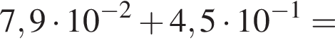 7,9 умножить на 10 в степени левая круглая скобка минус 2 правая круглая скобка плюс 4,5 умножить на 10 в степени левая круглая скобка минус 1 правая круглая скобка =