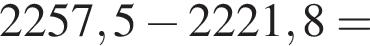 2257,5 минус 2221,8 =