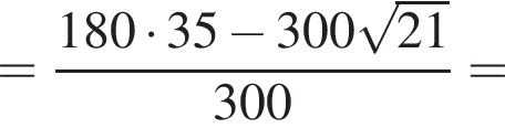 = дробь: чис­ли­тель: 180 умно­жить на 35 минус 300 ко­рень из: на­ча­ло ар­гу­мен­та: 21 конец ар­гу­мен­та , зна­ме­на­тель: 300 конец дроби = 