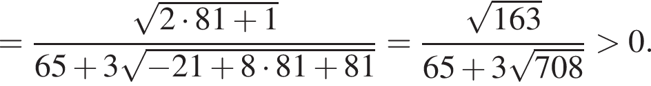 = дробь: чис­ли­тель: ко­рень из: на­ча­ло ар­гу­мен­та: 2 умно­жить на 81 плюс 1 конец ар­гу­мен­та , зна­ме­на­тель: 65 плюс 3 ко­рень из: на­ча­ло ар­гу­мен­та: минус 21 плюс 8 умно­жить на 81 плюс 81 конец ар­гу­мен­та конец дроби = дробь: чис­ли­тель: ко­рень из: на­ча­ло ар­гу­мен­та: 163 конец ар­гу­мен­та , зна­ме­на­тель: 65 плюс 3 ко­рень из: на­ча­ло ар­гу­мен­та: 708 конец ар­гу­мен­та конец дроби боль­ше 0. 