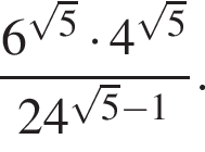  дробь: чис­ли­тель: 6 в сте­пе­ни левая круг­лая скоб­ка ко­рень из: на­ча­ло ар­гу­мен­та: 5 конец ар­гу­мен­та пра­вая круг­лая скоб­ка умно­жить на 4 в сте­пе­ни левая круг­лая скоб­ка ко­рень из: на­ча­ло ар­гу­мен­та: 5 конец ар­гу­мен­та пра­вая круг­лая скоб­ка , зна­ме­на­тель: 24 в сте­пе­ни левая круг­лая скоб­ка ко­рень из: на­ча­ло ар­гу­мен­та: 5 конец ар­гу­мен­та минус 1 пра­вая круг­лая скоб­ка конец дроби . 