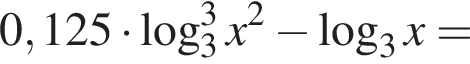 0,125 умножить на логарифм по основанию 3 в кубе x в квадрате минус логарифм по основанию 3 x=