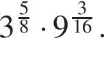 3 в сте­пе­ни левая круг­лая скоб­ка дробь: чис­ли­тель: 5, зна­ме­на­тель: 8 конец дроби пра­вая круг­лая скоб­ка умно­жить на 9 в сте­пе­ни левая круг­лая скоб­ка дробь: чис­ли­тель: 3, зна­ме­на­тель: 16 конец дроби пра­вая круг­лая скоб­ка . 