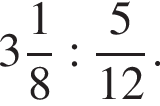  целая часть: 3, дроб­ная часть: чис­ли­тель: 1, зна­ме­на­тель: 8 : дробь: чис­ли­тель: 5, зна­ме­на­тель: 12 конец дроби . 