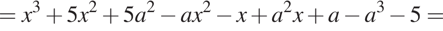 = x в кубе плюс 5x в квад­ра­те плюс 5a в квад­ра­те минус ax в квад­ра­те минус x плюс a в квад­ра­те x плюс a минус a в кубе минус 5=