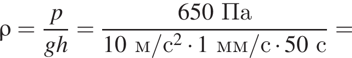 \rho = дробь: чис­ли­тель: p, зна­ме­на­тель: gh конец дроби = дробь: чис­ли­тель: 650Па, зна­ме­на­тель: 10м/с в квад­ра­те умно­жить на 1мм/с умно­жить на 50с конец дроби = 