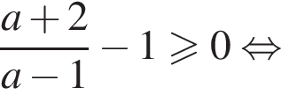  дробь: чис­ли­тель: a плюс 2, зна­ме­на­тель: a минус 1 конец дроби минус 1 боль­ше или равно 0 рав­но­силь­но 