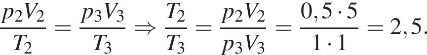  дробь: чис­ли­тель: p_2 V_2, зна­ме­на­тель: T_2 конец дроби = дробь: чис­ли­тель: p_3 V_3, зна­ме­на­тель: T_3 конец дроби \Rightarrow дробь: чис­ли­тель: T_2, зна­ме­на­тель: T_3 конец дроби = дробь: чис­ли­тель: p_2 V_2, зна­ме­на­тель: p_3 V_3 конец дроби = дробь: чис­ли­тель: 0,5 умно­жить на 5, зна­ме­на­тель: 1 умно­жить на 1 конец дроби =2,5. 