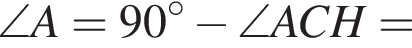 \angle A=90 гра­ду­сов минус \angle ACH=