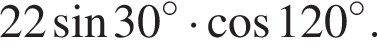 22 синус 30 в степени левая круглая скобка \circ правая круглая скобка умножить на косинус 120 в степени левая круглая скобка \circ правая круглая скобка .