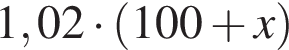 1,02 умно­жить на левая круг­лая скоб­ка 100 плюс x пра­вая круг­лая скоб­ка 