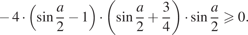  минус 4 умно­жить на левая круг­лая скоб­ка синус дробь: чис­ли­тель: a, зна­ме­на­тель: 2 конец дроби минус 1 пра­вая круг­лая скоб­ка умно­жить на левая круг­лая скоб­ка синус дробь: чис­ли­тель: a, зна­ме­на­тель: 2 конец дроби плюс дробь: чис­ли­тель: 3, зна­ме­на­тель: 4 конец дроби пра­вая круг­лая скоб­ка умно­жить на синус дробь: чис­ли­тель: a, зна­ме­на­тель: 2 конец дроби боль­ше или равно 0. 
