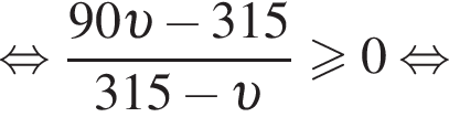  рав­но­силь­но дробь: чис­ли­тель: 90 v минус 315, зна­ме­на­тель: 315 минус v конец дроби боль­ше или равно 0 рав­но­силь­но 