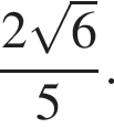  дробь: чис­ли­тель: 2 ко­рень из: на­ча­ло ар­гу­мен­та: 6 конец ар­гу­мен­та , зна­ме­на­тель: 5 конец дроби . 