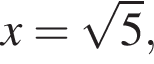 x= ко­рень из: на­ча­ло ар­гу­мен­та: 5 конец ар­гу­мен­та ,