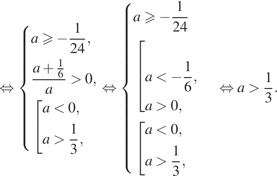 равносильно система выражений новая строка a\geqslant минус дробь: числитель: 1, знаменатель: конец дроби 24, новая строка дробь: числитель: a плюс дробь: числитель: 1, знаменатель: 6 конец дроби , знаменатель: a конец дроби больше 0, новая строка совокупность выражений новая строка a меньше 0, новая строка a больше дробь: числитель: 1, знаменатель: 3 конец дроби , конец системы . конец совокупности . равносильно система выражений новая строка a\geqslant минус дробь: числитель: 1, знаменатель: конец дроби 24 новая строка совокупность выражений новая строка a меньше минус дробь: числитель: 1, знаменатель: 6 конец дроби , новая строка a больше 0, конец системы . новая строка совокупность выражений новая строка a меньше 0, новая строка a больше дробь: числитель: 1, знаменатель: 3 конец дроби , конец совокупности . конец совокупности . равносильно a больше дробь: числитель: 1, знаменатель: 3 конец дроби .