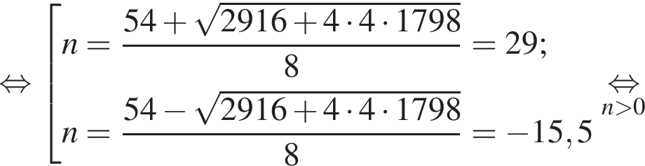  рав­но­силь­но со­во­куп­ность вы­ра­же­ний  новая стро­ка n= дробь: чис­ли­тель: 54 плюс ко­рень из: на­ча­ло ар­гу­мен­та: 2916 плюс 4 умно­жить на 4 умно­жить на 1798 конец ар­гу­мен­та , зна­ме­на­тель: 8 конец дроби =29;  новая стро­ка n= дробь: чис­ли­тель: 54 минус ко­рень из: на­ча­ло ар­гу­мен­та: 2916 плюс 4 умно­жить на 4 умно­жить на 1798 конец ар­гу­мен­та , зна­ме­на­тель: 8 конец дроби = минус 15,5  конец со­во­куп­но­сти .\undersetn боль­ше 0\mathop рав­но­силь­но 