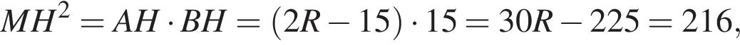  MH в квад­ра­те = AH умно­жить на BH = левая круг­лая скоб­ка 2R минус 15 пра­вая круг­лая скоб­ка умно­жить на 15 = 30R минус 225 = 216,