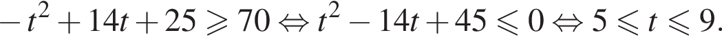 минус t в квадрате плюс 14t плюс 25 больше или равно 70 равносильно t в квадрате минус 14t плюс 45 меньше или равно 0 равносильно 5 меньше или равно t меньше или равно 9.
