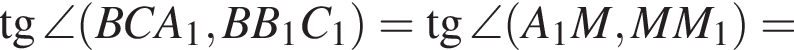  тан­генс \angle левая круг­лая скоб­ка BCA_1,BB_1C_1 пра­вая круг­лая скоб­ка = тан­генс \angle левая круг­лая скоб­ка A_1M,MM_1 пра­вая круг­лая скоб­ка =