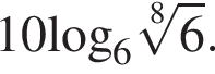 10\log _6 ко­рень 8 сте­пе­ни из: на­ча­ло ар­гу­мен­та: 6 конец ар­гу­мен­та .