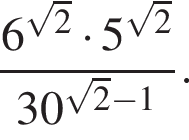  дробь: чис­ли­тель: 6 в сте­пе­ни левая круг­лая скоб­ка ко­рень из: на­ча­ло ар­гу­мен­та: 2 конец ар­гу­мен­та пра­вая круг­лая скоб­ка умно­жить на 5 в сте­пе­ни левая круг­лая скоб­ка ко­рень из: на­ча­ло ар­гу­мен­та: 2 конец ар­гу­мен­та пра­вая круг­лая скоб­ка , зна­ме­на­тель: 30 в сте­пе­ни левая круг­лая скоб­ка ко­рень из: на­ча­ло ар­гу­мен­та: 2 конец ар­гу­мен­та минус 1 пра­вая круг­лая скоб­ка конец дроби . 