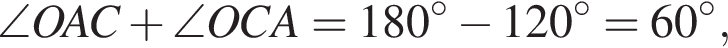 \angle OAC плюс \angle OCA=180 гра­ду­сов минус 120 гра­ду­сов=60 гра­ду­сов,