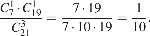  дробь: чис­ли­тель: C_7 в сте­пе­ни 1 умно­жить на C_19 в сте­пе­ни 1 , зна­ме­на­тель: C в кубе _21 конец дроби = дробь: чис­ли­тель: 7 умно­жить на 19, зна­ме­на­тель: 7 умно­жить на 10 умно­жить на 19 конец дроби = дробь: чис­ли­тель: 1, зна­ме­на­тель: 10 конец дроби . 