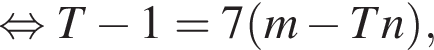 равносильно T минус 1=7 левая круглая скобка m минус Tn правая круглая скобка ,