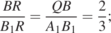 дробь: числитель: BR, знаменатель: B_1R конец дроби = дробь: числитель: QB, знаменатель: A_1B_1 конец дроби = дробь: числитель: 2, знаменатель: 3 конец дроби ;
